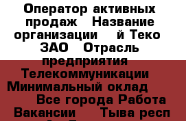 Оператор активных продаж › Название организации ­ Aй-Теко, ЗАО › Отрасль предприятия ­ Телекоммуникации › Минимальный оклад ­ 18 000 - Все города Работа » Вакансии   . Тыва респ.,Ак-Довурак г.